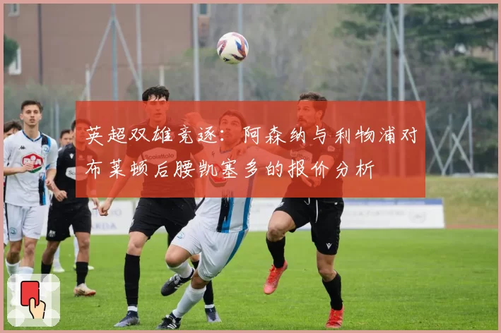 英超双雄竞逐：阿森纳与利物浦对布莱顿后腰凯塞多的报价分析