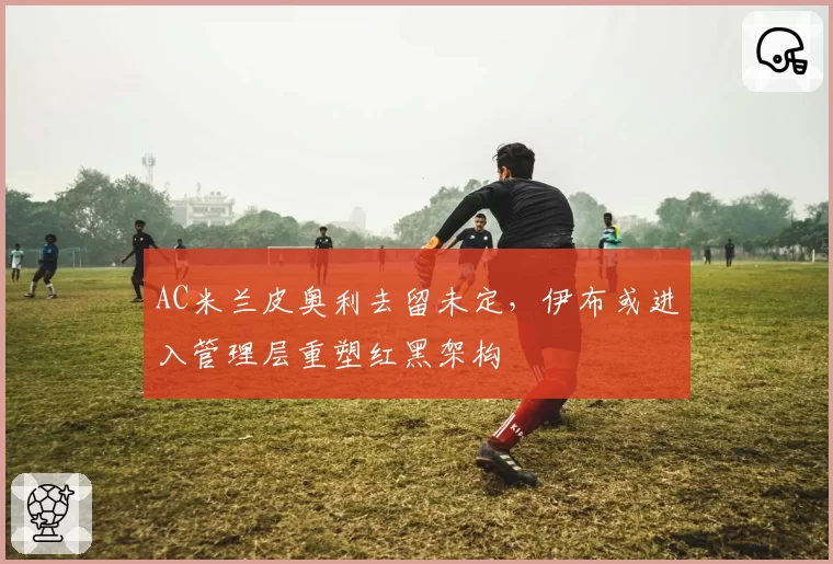 AC米兰皮奥利去留未定，伊布或进入管理层重塑红黑架构
