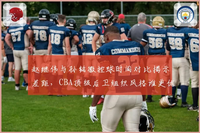 赵继伟与孙铭徽控球时间对比揭示差距，CBA顶级后卫组织风格谁更优？