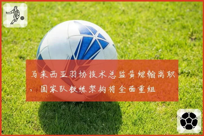 马来西亚羽协技术总监黄综翰离职，国家队教练架构将全面重组