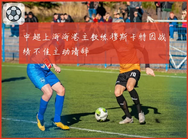 中超上海海港主教练穆斯卡特因战绩不佳主动请辞