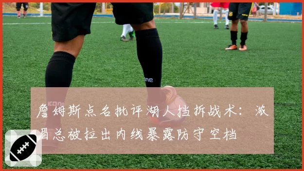 詹姆斯点名批评湖人挡拆战术:浓眉总被拉出内线暴露防守空档