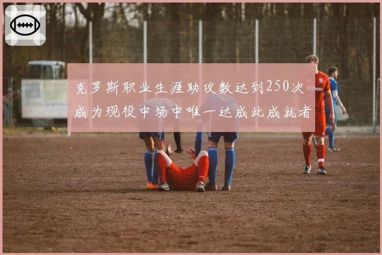 克罗斯职业生涯助攻数达到250次 成为现役中场中唯一达成此成就者