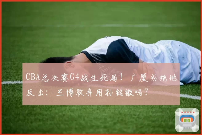 CBA总决赛G4战生死局!广厦或绝地反击:王博敢弃用孙铭徽吗?