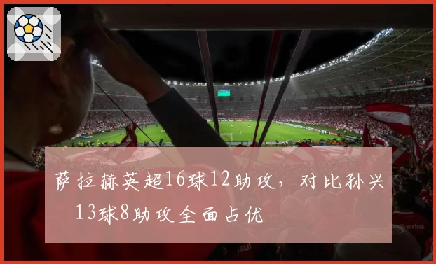 萨拉赫英超16球12助攻,对比孙兴慜13球8助攻全面占优