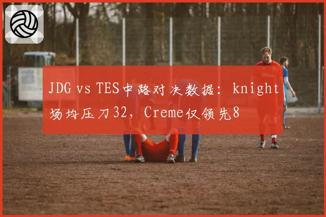 JDG vs TES中路对决数据：knight场均压刀32，Creme仅领先8