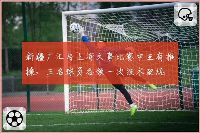 新疆广汇与上海久事比赛中互有推搡，三名球员各领一次技术犯规