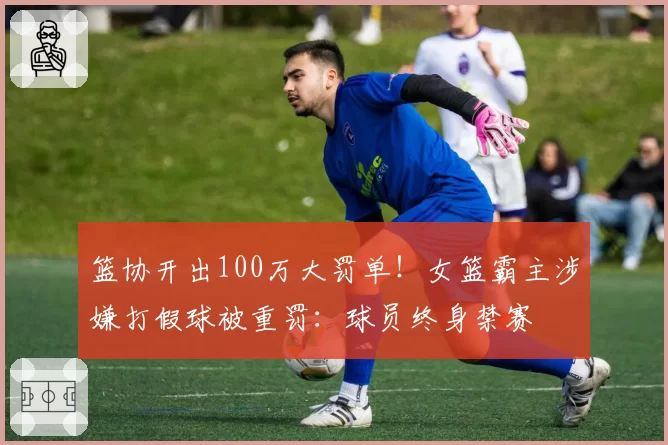 篮协开出100万大罚单!女篮霸主涉嫌打假球被重罚:球员终身禁赛