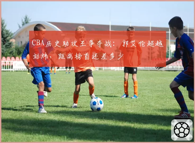 CBA历史助攻王争夺战：郭艾伦超越刘炜，距离榜首还差多少
