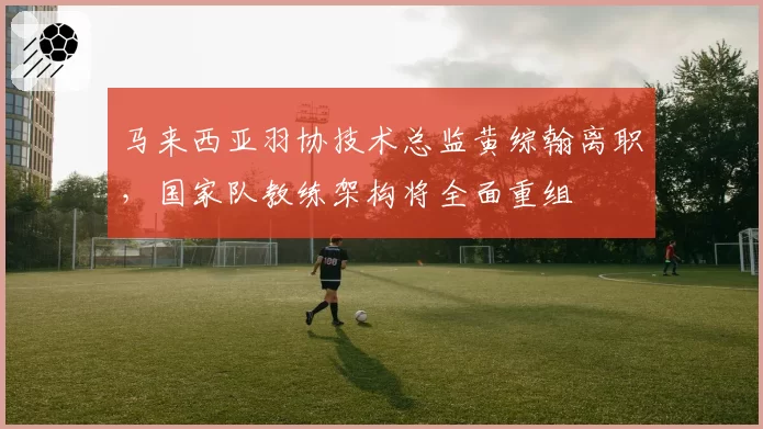 马来西亚羽协技术总监黄综翰离职，国家队教练架构将全面重组
