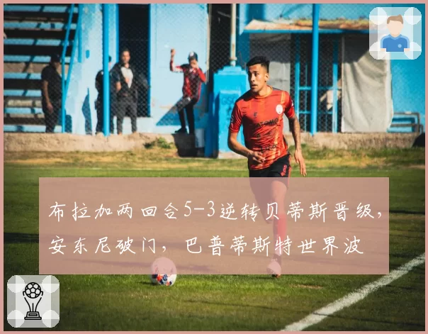 布拉加两回合5-3逆转贝蒂斯晋级，安东尼破门，巴普蒂斯特世界波