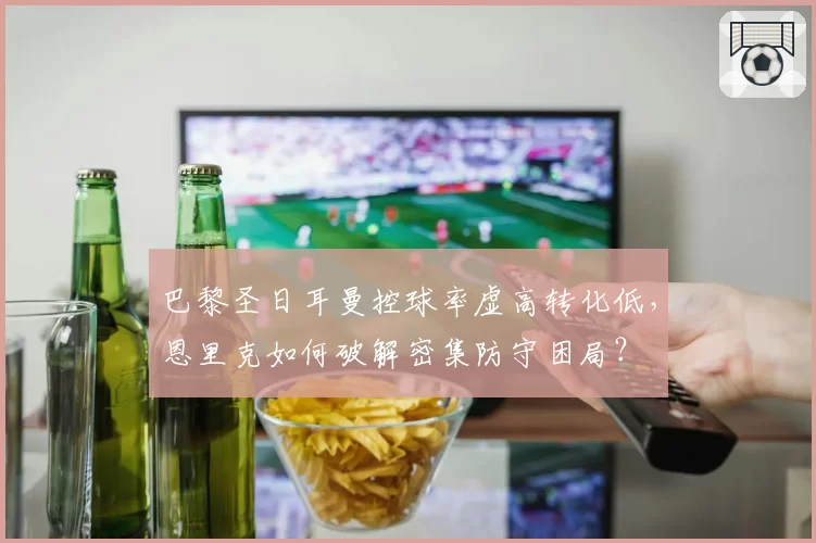 巴黎圣日耳曼控球率虚高转化低，恩里克如何破解密集防守困局？