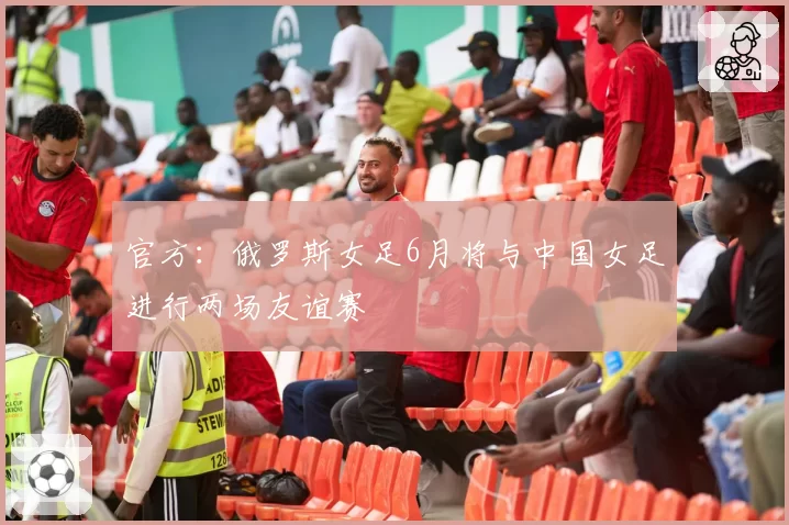 官方：俄罗斯女足6月将与中国女足进行两场友谊赛