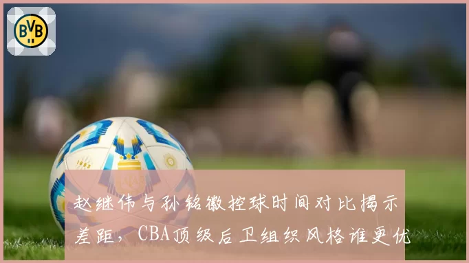 赵继伟与孙铭徽控球时间对比揭示差距，CBA顶级后卫组织风格谁更优？