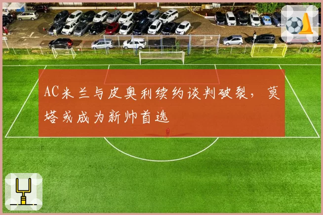 AC米兰与皮奥利续约谈判破裂,莫塔或成为新帅首选