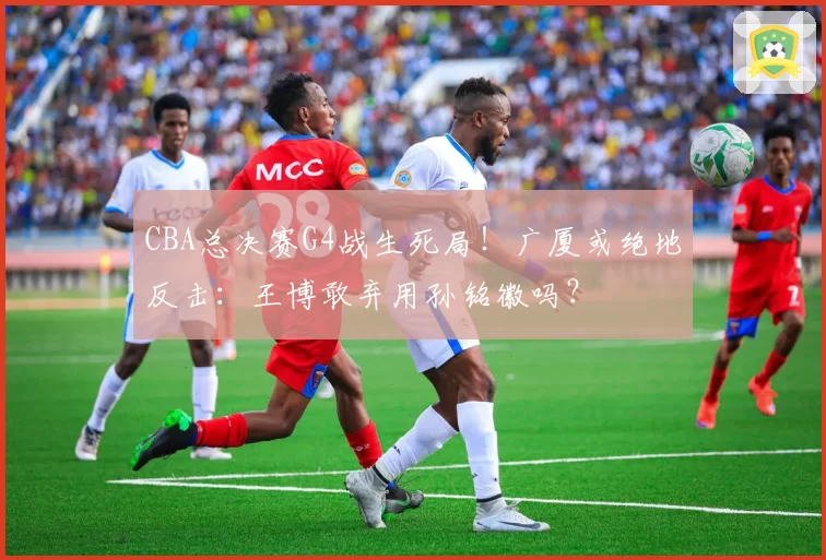 CBA总决赛G4战生死局!广厦或绝地反击:王博敢弃用孙铭徽吗?