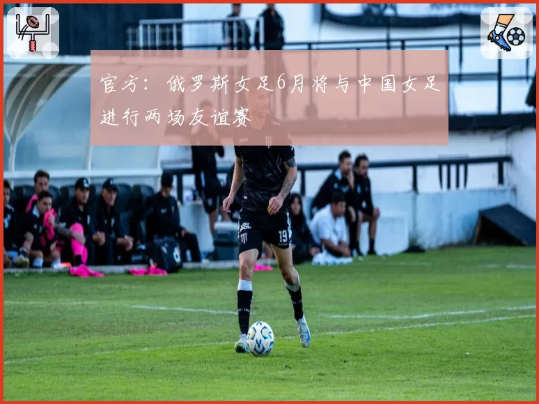 官方:俄罗斯女足6月将与中国女足进行两场友谊赛