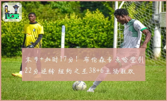 末节+加时17分！布伦森专点哈登引22分逆转 纽约之王38+6主场狂欢