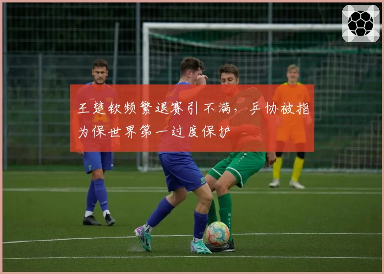 王楚钦频繁退赛引不满，乒协被指为保世界第一过度保护