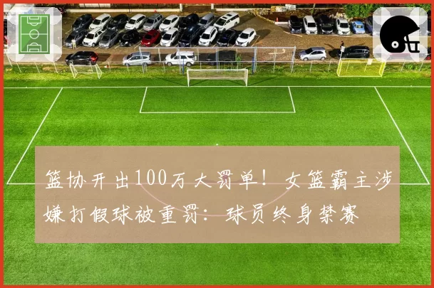 篮协开出100万大罚单!女篮霸主涉嫌打假球被重罚:球员终身禁赛
