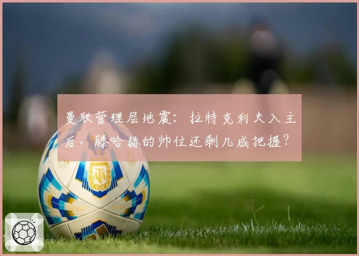 曼联管理层地震：拉特克利夫入主后，滕哈赫的帅位还剩几成把握？