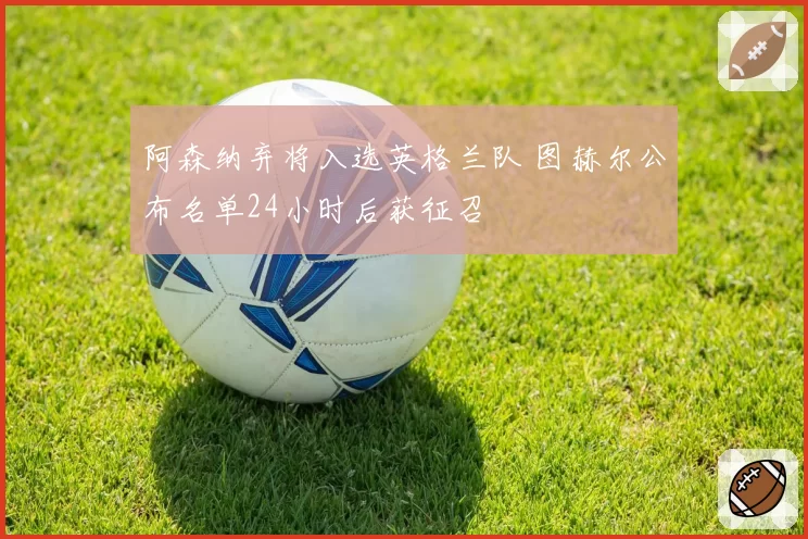 阿森纳弃将入选英格兰队 图赫尔公布名单24小时后获征召