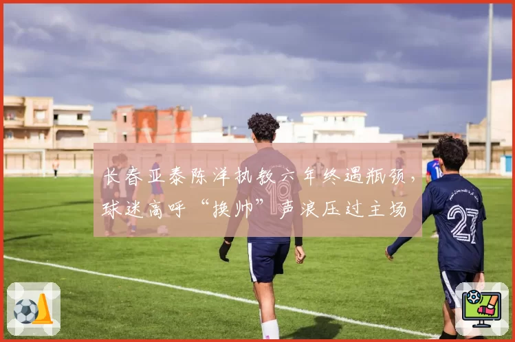 长春亚泰陈洋执教六年终遇瓶颈，球迷高呼“换帅”声浪压过主场