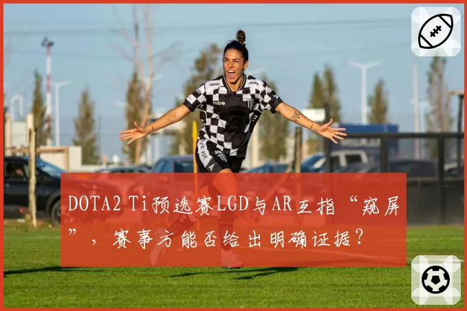 DOTA2 Ti预选赛LGD与AR互指“窥屏”,赛事方能否给出明确证据?