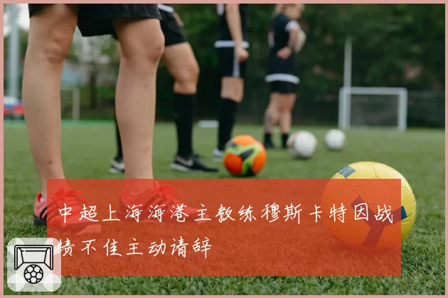 中超上海海港主教练穆斯卡特因战绩不佳主动请辞