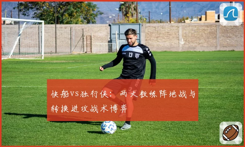 快船vs独行侠:两大教练阵地战与转换进攻战术博弈