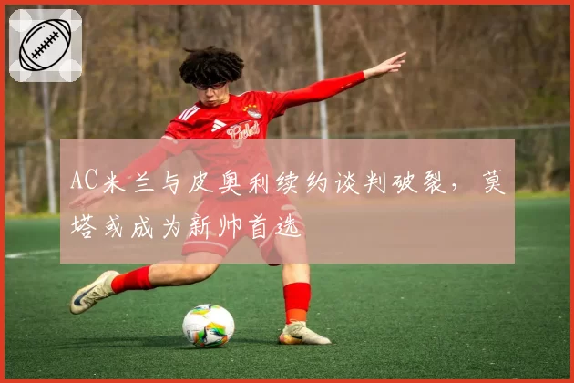 AC米兰与皮奥利续约谈判破裂,莫塔或成为新帅首选